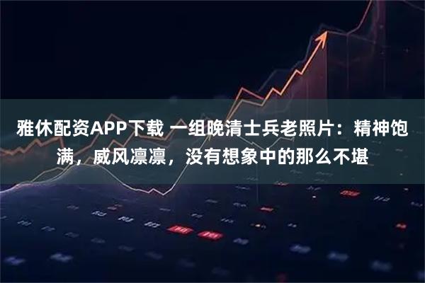 雅休配资APP下载 一组晚清士兵老照片：精神饱满，威风凛凛，没有想象中的那么不堪