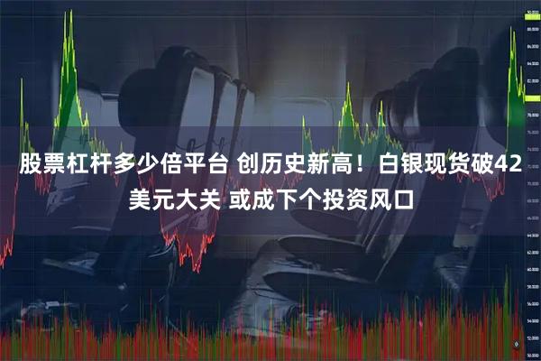 股票杠杆多少倍平台 创历史新高！白银现货破42美元大关 或成下个投资风口