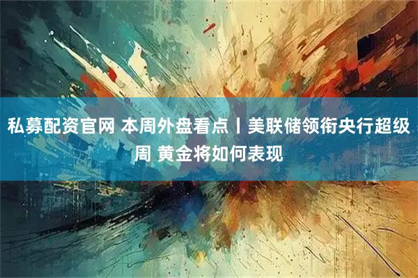 私募配资官网 本周外盘看点丨美联储领衔央行超级周 黄金将如何表现