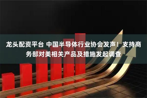 龙头配资平台 中国半导体行业协会发声！支持商务部对美相关产品及措施发起调查