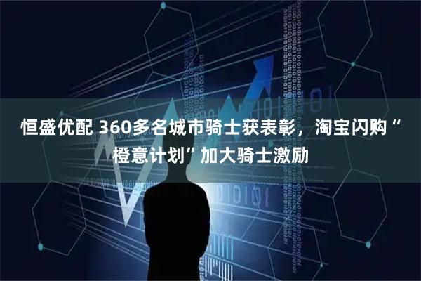 恒盛优配 360多名城市骑士获表彰，淘宝闪购“橙意计划”加大骑士激励