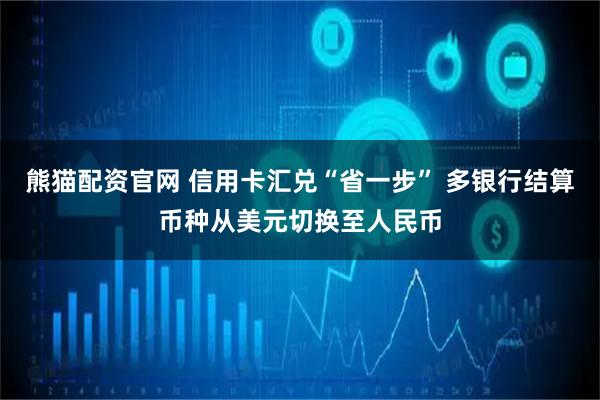 熊猫配资官网 信用卡汇兑“省一步” 多银行结算币种从美元切换至人民币