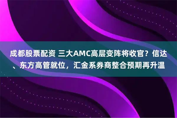 成都股票配资 三大AMC高层变阵将收官？信达、东方高管就位，汇金系券商整合预期再升温