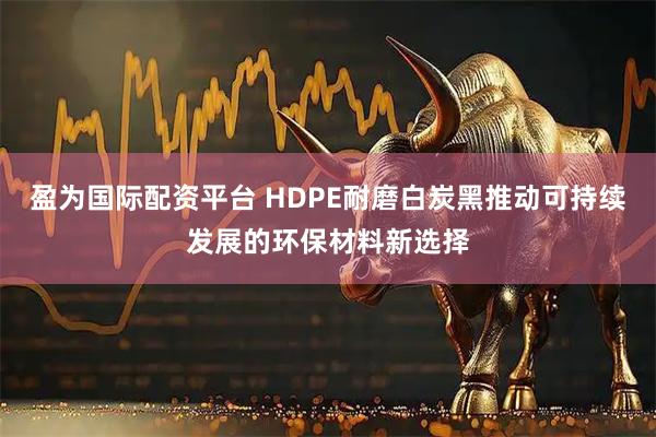 盈为国际配资平台 HDPE耐磨白炭黑推动可持续发展的环保材料新选择