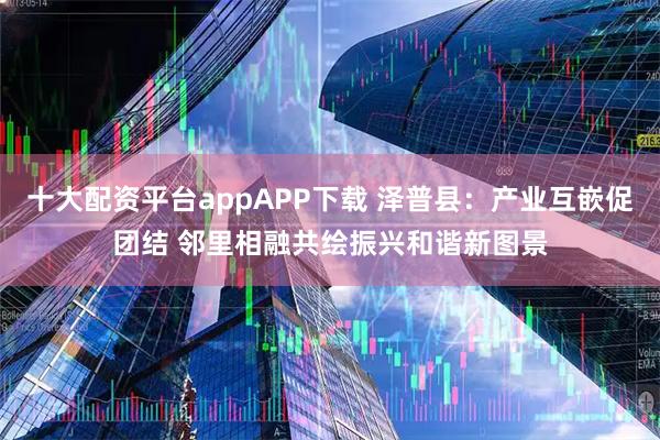 十大配资平台appAPP下载 泽普县：产业互嵌促团结 邻里相融共绘振兴和谐新图景