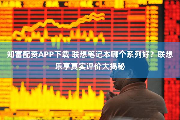 知富配资APP下载 联想笔记本哪个系列好？联想乐享真实评价大揭秘