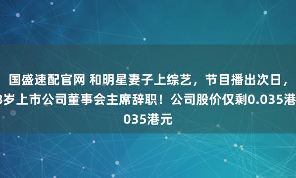国盛速配官网 和明星妻子上综艺，节目播出次日，58岁上市公司董事会主席辞职！公司股价仅剩0.035港元