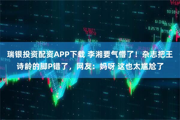 瑞银投资配资APP下载 李湘要气懵了！杂志把王诗龄的脚P错了，网友：妈呀 这也太尴尬了