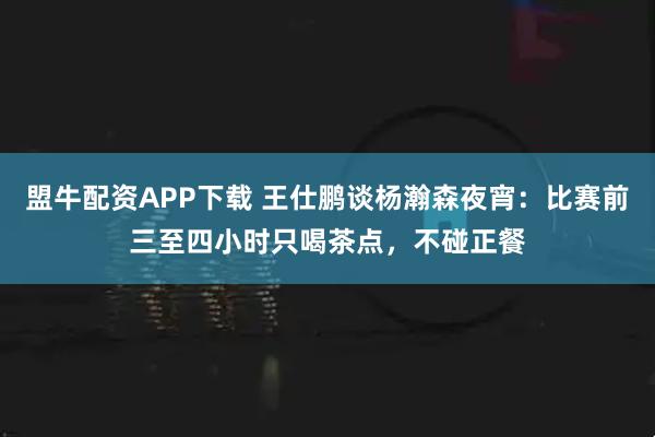 盟牛配资APP下载 王仕鹏谈杨瀚森夜宵：比赛前三至四小时只喝茶点，不碰正餐