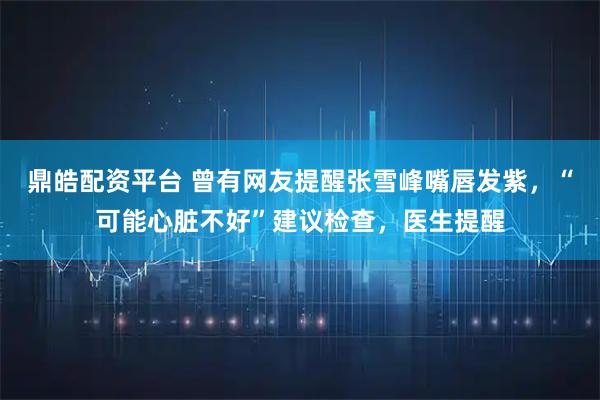 鼎皓配资平台 曾有网友提醒张雪峰嘴唇发紫，“可能心脏不好”建议检查，医生提醒