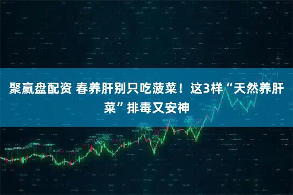 聚赢盘配资 春养肝别只吃菠菜！这3样“天然养肝菜”排毒又安神