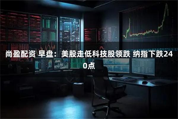 尚盈配资 早盘：美股走低科技股领跌 纳指下跌240点