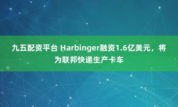 九五配资平台 Harbinger融资1.6亿美元，将为联邦快递生产卡车