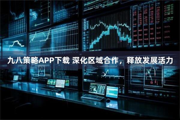 九八策略APP下载 深化区域合作，释放发展活力