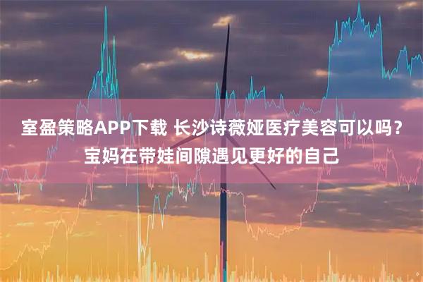 室盈策略APP下载 长沙诗薇娅医疗美容可以吗？宝妈在带娃间隙遇见更好的自己