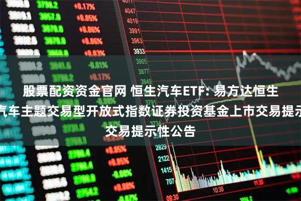 股票配资资金官网 恒生汽车ETF: 易方达恒生港股通汽车主题交易型开放式指数证券投资基金上市交易提示性公告