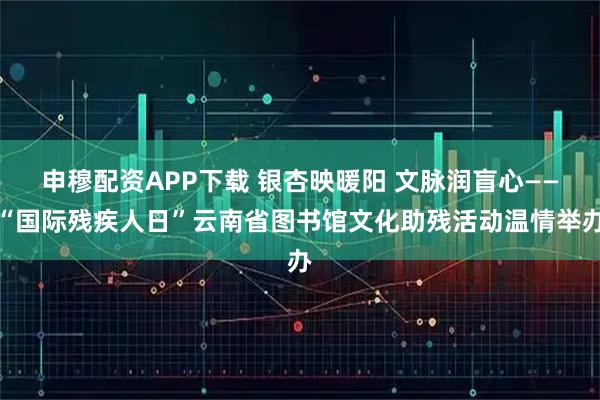 申穆配资APP下载 银杏映暖阳 文脉润盲心——“国际残疾人日”云南省图书馆文化助残活动温情举办