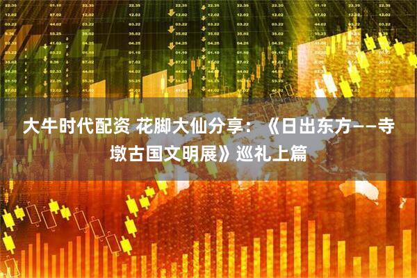 大牛时代配资 花脚大仙分享：《日出东方——寺墩古国文明展》巡礼上篇