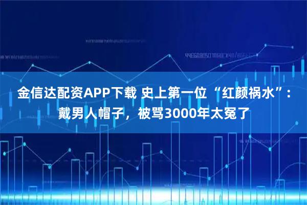 金信达配资APP下载 史上第一位 “红颜祸水”：戴男人帽子，被骂3000年太冤了