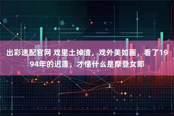 出彩速配官网 戏里土掉渣，戏外美如画，看了1994年的迟蓬，才懂什么是摩登女郎
