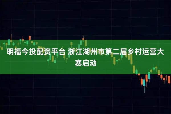 明福今投配资平台 浙江湖州市第二届乡村运营大赛启动