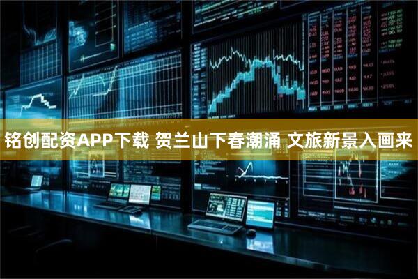铭创配资APP下载 贺兰山下春潮涌 文旅新景入画来