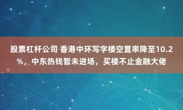 股票杠杆公司 香港中环写字楼空置率降至10.2%，中东热钱暂未进场，买楼不止金融大佬