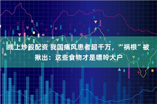 线上炒股配资 我国痛风患者超千万，“祸根”被揪出：这些食物才是嘌呤大户