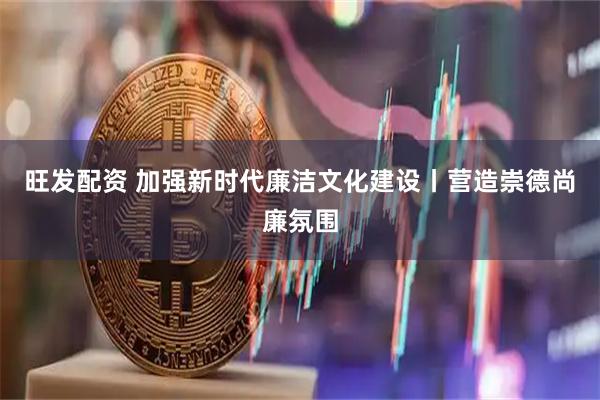 旺发配资 加强新时代廉洁文化建设丨营造崇德尚廉氛围