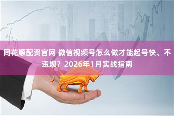 同花顺配资官网 微信视频号怎么做才能起号快、不违规？2026年1月实战指南