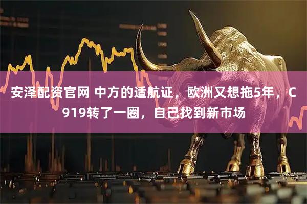 安泽配资官网 中方的适航证，欧洲又想拖5年，C919转了一圈，自己找到新市场