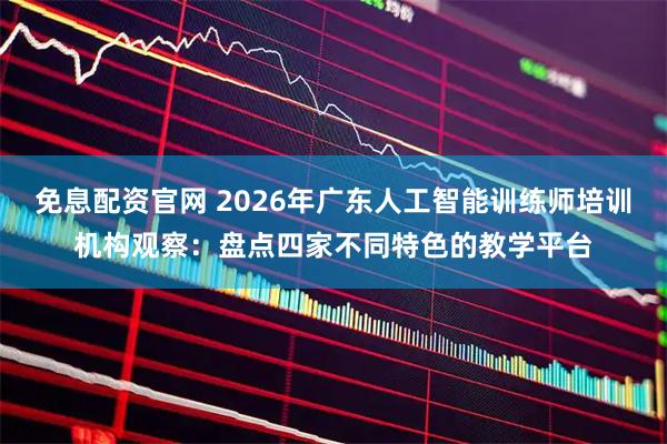 免息配资官网 2026年广东人工智能训练师培训机构观察：盘点四家不同特色的教学平台