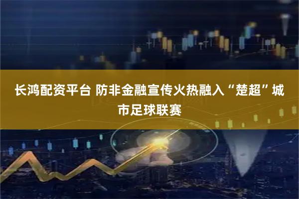 长鸿配资平台 防非金融宣传火热融入“楚超”城市足球联赛