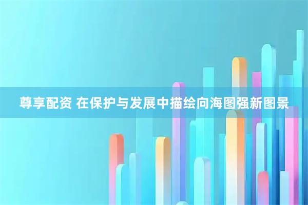 尊享配资 在保护与发展中描绘向海图强新图景
