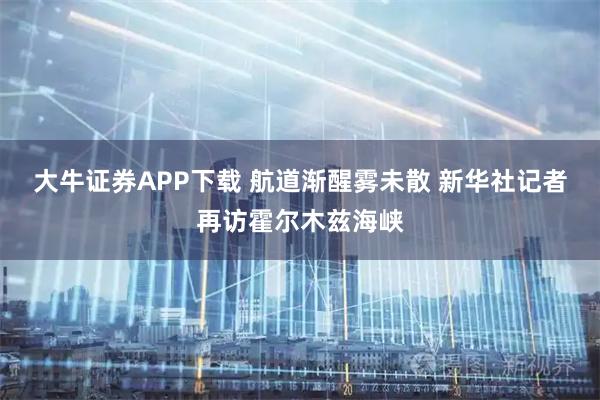 大牛证券APP下载 航道渐醒雾未散 新华社记者再访霍尔木兹海峡