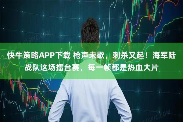 快牛策略APP下载 枪声未歇，刺杀又起！海军陆战队这场擂台赛，每一帧都是热血大片