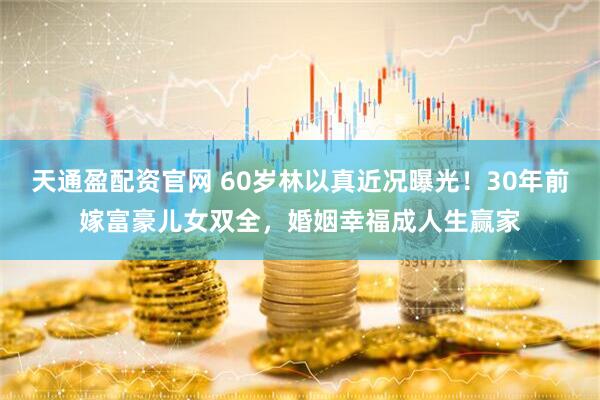 天通盈配资官网 60岁林以真近况曝光！30年前嫁富豪儿女双全，婚姻幸福成人生赢家
